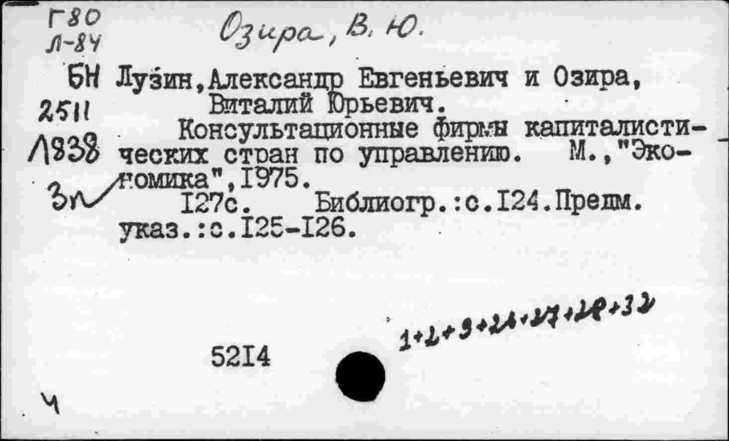 ﻿БН Лузин,Александр Евгеньевич и Озира, Виталий Юрьевич.
л 0 Консультационные фирг/н капиталисти ческих стран по управлению. М.,"Эко-л угомика",1975.
РА/ 127с.	Библиогр.:с.124.Предм.
указ.:с.125-126.
5214